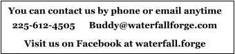 You can contact us by phone or email anytime 225-612-4505      Buddy@waterfallforge.com Visit us on Facebook at waterfall.forge