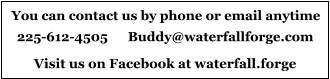 You can contact us by phone or email anytime 225-612-4505      Buddy@waterfallforge.com Visit us on Facebook at waterfall.forge